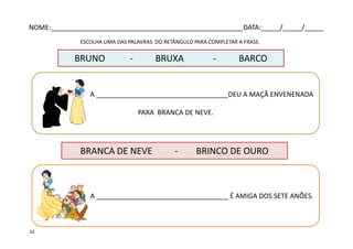 A ___________________________________DEU A MAÇÃ ENVENENADA
PARA BRANCA DE NEVE.
ESCOLHA UMA DAS PALAVRAS DO RETÂNGULO PARA COMPLETAR A FRASE.
BRUNO - BRUXA - BARCO
A ___________________________________ É AMIGA DOS SETE ANÕES.
BRANCA DE NEVE - BRINCO DE OURO
NOME:___________________________________________________DATA:_____/_____/_____
32
 