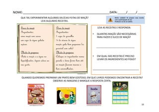 Suco de maçã
Ingredientes:
uma maçã sem casca
um copo de água gelada
açúcar
Modo de preparo:
Bata a maçã e a água no
liquidificador, depois adoce ao
seu gosto.
Doce de maçã
Ingredientes:
1 copo de groselha
¼ de xícara de água
maçãs gala bem pequenas (se
possível com cabo)
Modo de preparo:
Coloque os ingredientes numa
panela e deixe ferver bem até
as maçãs ficarem macias e
bem avermelhadas.
QUE TAL EXPERIMENTAR ALGUMAS DELÍCIAS FEITAS DE MAÇÃ?
LEIA ALGUMAS RECEITAS.
QUANDO QUEREMOS PREPARAR UM PRATO BEM GOSTOSO, EM QUE LIVROS PODEMOS ENCONTRAR A RECEITA?
OBSERVE AS IMAGENS E MARQUE A RESPOSTA CERTA.
LEIA AS RECEITAS E RESPONDA:
• QUANTAS MAÇÃS SÃO NECESSÁRIAS
PARA FAZER O SUCO DE MAÇÃ?
_____________________________
• EM QUAL DAS RECEITAS É PRECISO
LEVAR OS INGREDIENTES AO FOGO?
___________________________________
marielydelrey.com
karinartesanato.divitae.com.brwww.blogdamococa.com.br
NOME:___________________________________________________DATA:_____/_____/_____
33
 