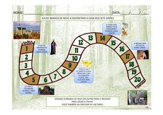 taluannearq.blogspot.com
pandora.jor.br
AJUDE BRANCA DE NEVE A ENCONTRAR A CASA DOS SETE ANÕES.
PAROU NA
FLORESTA PARA
BRINCAR COM
OS ANIMAIS!
FIQUE UMA
RODADA SEM
JOGAR.
tozaki.com.br
ultradownloads.com.br
DESENHE A BRANCA DE NEVE EM OUTRO PAPEL E RECORTE
PARA JOGAR A TRILHA.
VOCÊ TAMBÉM VAI PRECISAR DE UM DADO.
35
A BRUXA VEM
AÍ! VOLTE
DUAS CASAS.
A CASA DOS
ANÕES ESTÁ
CHEGANDO!
AVANCE DUAS
CASAS!
LÁ VEM O
CAÇADOR!
AVANCE TRÊS
CASAS.
FUJA DA
MADRASTA!
AVANCE
DUAS CASAS.
NOME:___________________________________________________DATA:_____/_____/_____
 