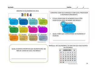 OBSERVE O CALENDÁRIO DE 2014.
CONVERSE COM SEUS AMIGOS E COM O SEU PROFESSOR
E RESPONDA ORALMENTE:
• O QUE SIGNIFICAM OS NÚMEROS QUE ESTÃO
ESCRITOS AO LADO DO NOME DOS MESES?
• QUAL O MÊS QUE CORRESPONDE AO NÚMERO 6?
ESCREVA.
________________________________________
QUAL O EVENTO ESPORTIVO QUE ACONTECERÁ, NO
MÊS DE JUNHO DE 2014, NO BRASIL?
_________________________________
MARQUE, NO CALENDÁRIO, OS DIAS EM QUE ESSE EVENTO
VAI OCORRER.
evascrapart.blogspot.com.br
www.portaldevariedades.com.br
NOME:___________________________________________________DATA:_____/_____/_____
39
 