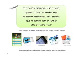 “O TEMPO PERGUNTOU PRO TEMPO,
QUANTO TEMPO O TEMPO TEM.
O TEMPO RESPONDEU PRO TEMPO,
QUE O TEMPO TEM O TEMPO
QUE O TEMPO TEM.”
baudpalavras.blogspot.com.br
VOCÊ CONHECE ESSES TIPOS DE CALENDÁRIO? CIRCULE OS QUE VOCÊ JÁ CONHECE.
CONVERSE COM OS SEUS AMIGOS E RESPONDA: PARA QUE SERVE UM CALENDÁRIO?
greenpeace.lojavirtualfc.com.br
produto.mercadolivre.com.br
www.grafsetrp.com.br www.oblogdoseupc.com.br produto.mercadolivre.com.br
4
 