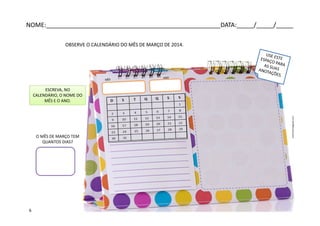 NOME:___________________________________________________DATA:_____/_____/_____
OBSERVE O CALENDÁRIO DO MÊS DE MARÇO DE 2014.
O MÊS DE MARÇO TEM
QUANTOS DIAS?
ESCREVA, NO
CALENDÁRIO, O NOME DO
MÊS E O ANO.
arterocha.blogspot.com
6
 