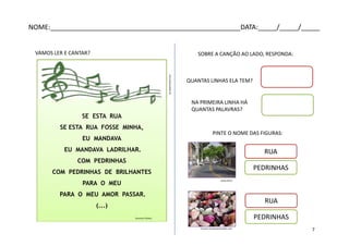 SE ESTA RUA
SE ESTA RUA FOSSE MINHA,
EU MANDAVA
EU MANDAVA LADRILHAR.
COM PEDRINHAS
COM PEDRINHAS DE BRILHANTES
PARA O MEU
PARA O MEU AMOR PASSAR.
(...)
SE ESTA RUA
SE ESTA RUA FOSSE MINHA,
EU MANDAVA
EU MANDAVA LADRILHAR.
COM PEDRINHAS
COM PEDRINHAS DE BRILHANTES
PARA O MEU
PARA O MEU AMOR PASSAR.
(...)
Domínio Público
VAMOS LER E CANTAR?
QUANTAS LINHAS ELA TEM?
NA PRIMEIRA LINHA HÁ
QUANTAS PALAVRAS?
PINTE O NOME DAS FIGURAS:
SOBRE A CANÇÃO AO LADO, RESPONDA:
RUA
PEDRINHAS
RUA
PEDRINHASpt.dreamstime.com
www.uff.br
imoveis.sempreantenados.com
NOME:___________________________________________________DATA:_____/_____/_____
7
 
