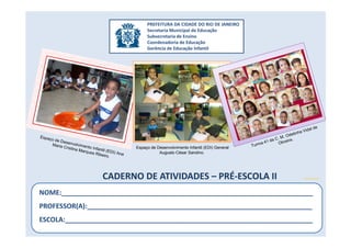 CADERNO DE ATIVIDADES – PRÉ-ESCOLA II
PREFEITURA DA CIDADE DO RIO DE JANEIRO
Secretaria Municipal de Educação
Subsecretaria de Ensino
Coordenadoria de Educação
Gerência de Educação Infantil
NOME:___________________________________________________________________
PROFESSOR(A):____________________________________________________________
ESCOLA:__________________________________________________________________
microsoft.com
Espaço de Desenvolvimento Infantil (EDI) General
Augusto César Sandino.
 