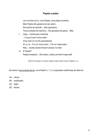 5
10
Pepita a piaba
Lá no fundo do rio, vivia Pepita: uma piaba miudinha.
Mas Pepita não gostava de ser assim.
Ela queria ser grande... bem grandona...
Tomou pílulas de vitamina... Fez ginástica de peixe... Mas
nada... Continuava miudinha.
– O que é isso? Uma rede?
Uma rede no rio! Os pescadores!
Ai, ai, ai... Foi um corre-corre... Foi um nada-nada...
Mas... muitos peixes ficaram presos na rede.
E Pepita?
Pepita escapuliu... Ela nadou, nadou pra bem longe dali!
CONTIJO, Solange A. Fonseca. Pepita a piaba. Belo Horizonte: Miguilim, s.d.
No trecho “Lá no fundo do rio, vivia Pepita” (l. 1), a expressão sublinhada dá idéia de
(A) causa.
(B) explicação.
(C) lugar.
(D) tempo.
10
 