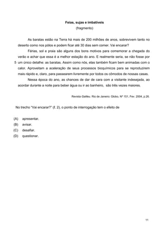 5
Feias, sujas e imbatíveis
(fragmento)
As baratas estão na Terra há mais de 200 milhões de anos, sobrevivem tanto no
deserto como nos pólos e podem ficar até 30 dias sem comer. Vai encarar?
Férias, sol e praia são alguns dos bons motivos para comemorar a chegada do
verão e achar que essa é a melhor estação do ano. E realmente seria, se não fosse por
um único detalhe: as baratas. Assim como nós, elas também ficam bem animadas com o
calor. Aproveitam a aceleração de seus processos bioquímicos para se reproduzirem
mais rápido e, claro, para passearem livremente por todos os cômodos de nossas casas.
Nessa época do ano, as chances de dar de cara com a visitante indesejada, ao
acordar durante a noite para beber água ou ir ao banheiro, são três vezes maiores.
Revista Galileu. Rio de Janeiro: Globo, Nº 151, Fev. 2004, p.26.
No trecho “Vai encarar?” (ℓ. 2), o ponto de interrogação tem o efeito de
(A) apresentar.
(B) avisar.
(C) desafiar.
(D) questionar.
11
 