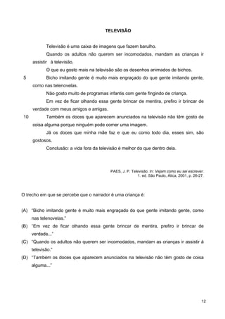 5
10
TELEVISÃO
Televisão é uma caixa de imagens que fazem barulho.
Quando os adultos não querem ser incomodados, mandam as crianças ir
assistir à televisão.
O que eu gosto mais na televisão são os desenhos animados de bichos.
Bicho imitando gente é muito mais engraçado do que gente imitando gente,
como nas telenovelas.
Não gosto muito de programas infantis com gente fingindo de criança.
Em vez de ficar olhando essa gente brincar de mentira, prefiro ir brincar de
verdade com meus amigos e amigas.
Também os doces que aparecem anunciados na televisão não têm gosto de
coisa alguma porque ninguém pode comer uma imagem.
Já os doces que minha mãe faz e que eu como todo dia, esses sim, são
gostosos.
Conclusão: a vida fora da televisão é melhor do que dentro dela.
PAES, J. P. Televisão. In: Vejam como eu sei escrever.
1. ed. São Paulo, Ática, 2001, p. 26-27.
O trecho em que se percebe que o narrador é uma criança é:
(A) “Bicho imitando gente é muito mais engraçado do que gente imitando gente, como
nas telenovelas.”
(B) “Em vez de ficar olhando essa gente brincar de mentira, prefiro ir brincar de
verdade...”
(C) “Quando os adultos não querem ser incomodados, mandam as crianças ir assistir à
televisão.”
(D) “Também os doces que aparecem anunciados na televisão não têm gosto de coisa
alguma...”
12
 