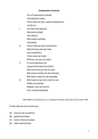 Chapeuzinho Amarelo
5
10
15
20
Era a Chapeuzinho amarelo
Amarelada de medo.
Tinha medo de tudo, aquela Chapeuzinho.
Já não ria.
Em festa não aparecia.
Não subia escada
nem descia.
Não estava resfriada,
mas tossia.
Ouvia conto de fada e estremecia.
Não brincava mais de nada,
nem amarelinha.
Tinha medo de trovão.
Minhoca, pra ela, era cobra.
E nunca apanhava sol,
porque tinha medo de sombra.
Não ia pra fora pra não se sujar.
Não tomava banho pra não descolar.
Não falava nada pra não engasgar.
Não ficava em pé com medo de cair.
Então vivia parada,
Deitada, mas sem dormir,
Com medo de pesadelo.
HOLLANDA, Chico Buarque de. In: Literatura comentada. São Paulo: Abril Cultural, 1980.
O texto trata de uma menina que
(A) brincava de amarelinha.
(B) gostava de festas.
(C) subia e descia escadas.
(D) tinha medo de tudo.
4
 