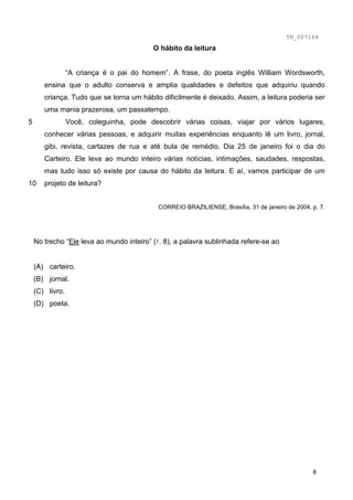 TB_007164
5
10
O hábito da leitura
“A criança é o pai do homem”. A frase, do poeta inglês William Wordsworth,
ensina que o adulto conserva e amplia qualidades e defeitos que adquiriu quando
criança. Tudo que se torna um hábito dificilmente é deixado. Assim, a leitura poderia ser
uma mania prazerosa, um passatempo.
Você, coleguinha, pode descobrir várias coisas, viajar por vários lugares,
conhecer várias pessoas, e adquirir muitas experiências enquanto lê um livro, jornal,
gibi, revista, cartazes de rua e até bula de remédio. Dia 25 de janeiro foi o dia do
Carteiro. Ele leva ao mundo inteiro várias notícias, intimações, saudades, respostas,
mas tudo isso só existe por causa do hábito da leitura. E aí, vamos participar de um
projeto de leitura?
CORREIO BRAZILIENSE, Brasília, 31 de janeiro de 2004, p. 7.
No trecho “Ele leva ao mundo inteiro” (l. 8), a palavra sublinhada refere-se ao
(A) carteiro.
(B) jornal.
(C) livro.
(D) poeta.
8
 