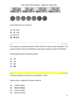 SITE_INEP_PROVA BRASIL - SAEB_MT_5ºANO (OK)
10
Quanto Maria tinha na sua bolsa?
(A) R$ 9,00
(B) R$ 9,90
(C) R$ 10,10
(D) R$ 10,15
________________________________________________________________________________
000 IT_036812
Numa gincana, as equipes deveriam recolher latinhas de alumínio para reciclagem. Uma
equipe recolheu 5 sacos de 100 latinhas e outra equipe recolheu 3 sacos de 50 latinhas.
Quantas latinhas foram recolhidas ao todo?
(A) 100
(B) 150
(C) 500
(D) 650
________________________________________________________________________________
000 IT_038248
O carteiro identificou o número de uma residência: 10 060.
Neste número, o algarismo 6 ocupa a ordem da
(A) unidade simples.
(B) dezena simples.
(C) centena simples.
(D) dezena de milhar.
 