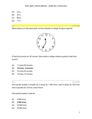 SITE_INEP_PROVA BRASIL - SAEB_MT_5ºANO (OK)
2
(A) 5,3 L.
(B) 6,0 L.
(C) 6,3 L.
(D) 7,0 L.
________________________________________________________________________________
000 IT_025080
Maria colocou um bolo para assar na hora indicada no relógio da figura seguinte.
O bolo ficou pronto em 30 minutos. Que horário o relógio indicava quando o bolo ficou
pronto?
(A) 11 horas 50 minutos.
(B) 12 horas 5 minutos.
(C) 12 horas 50 minutos.
(D) 13 horas 10 minutos.
________________________________________________________________________________
000 IT_025088
Uma escola recebeu a doação de 3 caixas de 1 000 livros, mais 8 caixas de 100 livros,
mais 5 pacotes de 10 livros, mais 9 livros.
Esta escola recebeu o total de
(A) 3 589 livros.
(B) 3 859 livros.
(C) 30 859 livros.
(D) 38 590 livros.
 