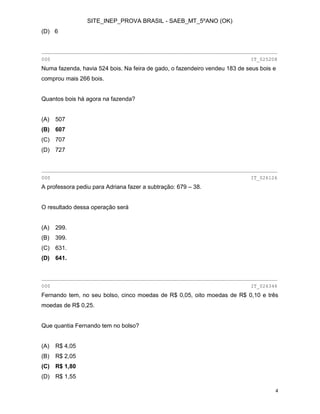 SITE_INEP_PROVA BRASIL - SAEB_MT_5ºANO (OK)
4
(D) 6
________________________________________________________________________________
000 IT_025208
Numa fazenda, havia 524 bois. Na feira de gado, o fazendeiro vendeu 183 de seus bois e
comprou mais 266 bois.
Quantos bois há agora na fazenda?
(A) 507
(B) 607
(C) 707
(D) 727
________________________________________________________________________________
000 IT_026126
A professora pediu para Adriana fazer a subtração: 679 – 38.
O resultado dessa operação será
(A) 299.
(B) 399.
(C) 631.
(D) 641.
________________________________________________________________________________
000 IT_026346
Fernando tem, no seu bolso, cinco moedas de R$ 0,05, oito moedas de R$ 0,10 e três
moedas de R$ 0,25.
Que quantia Fernando tem no bolso?
(A) R$ 4,05
(B) R$ 2,05
(C) R$ 1,80
(D) R$ 1,55
 