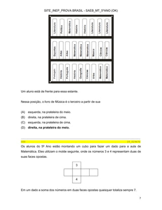 SITE_INEP_PROVA BRASIL - SAEB_MT_5ºANO (OK)
7
Um aluno está de frente para essa estante.
Nessa posição, o livro de Música é o terceiro a partir de sua
(A) esquerda, na prateleira do meio.
(B) direita, na prateleira de cima.
(C) esquerda, na prateleira de cima.
(D) direita, na prateleira do meio.
________________________________________________________________________________
000 IT_029470
Os alunos do 5º Ano estão montando um cubo para fazer um dado para a aula de
Matemática. Eles utilizam o molde seguinte, onde os números 3 e 4 representam duas de
suas faces opostas.
3
4
Em um dado a soma dos números em duas faces opostas quaisquer totaliza sempre 7.
 