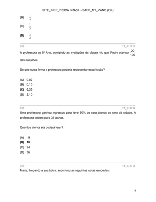 SITE_INEP_PROVA BRASIL - SAEB_MT_5ºANO (OK)
9
(B)
4
1
(C)
3
1
(D)
2
1
________________________________________________________________________________
000 IT_031210
A professora do 5º Ano, corrigindo as avaliações da classe, viu que Pedro acertou
100
20
das questões.
De que outra forma a professora poderia representar essa fração?
(A) 0,02
(B) 0,10
(C) 0,20
(D) 2,10
________________________________________________________________________________
000 IT_033236
Uma professora ganhou ingressos para levar 50% de seus alunos ao circo da cidade. A
professora leciona para 36 alunos.
Quantos alunos ela poderá levar?
(A) 9
(B) 18
(C) 24
(D) 36
________________________________________________________________________________
000 IT_033315
Maria, limpando a sua bolsa, encontrou as seguintes notas e moedas:
 