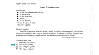 (IDEBP). Leia o texto abaixo.
Sorvete de casca de manga
Ingredientes
• 3 xícaras de casca de manga picada;
• 1 xícara de água;
• 2 xícaras de açúcar;
• 3 gemas;
• 2 xícaras de leite;
• 1 lata de creme de leite;
• baunilha a gosto.
Modo de preparar
Cozinhe as cascas na água com açúcar. Depois de cozidas, junte os demais ingredientes,
menos o creme de leite. Bata tudo no liquidificador e leve ao fogo para cozinhar. Retire do fogo,
acrescente o creme de leite, deixe esfriar e leve ao freezer por quatro horas. Prove!
Ciência Hoje das Crianças, ano 23, n. 207.
Esse texto serve para
(A) apresentar um produto.
(B) ensinar uma receita.
(C) fazer uma propaganda.
(D) listar alguns produtos.
 
