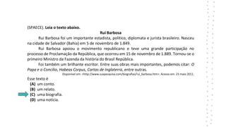 (SPAECE). Leia o texto abaixo.
Rui Barbosa
Rui Barbosa foi um importante estadista, político, diplomata e jurista brasileiro. Nasceu
na cidade de Salvador (Bahia) em 5 de novembro de 1.849.
Rui Barbosa apoiou o movimento republicano e teve uma grande participação no
processo de Proclamação da República, que ocorreu em 15 de novembro de 1.889. Tornou-se o
primeiro Ministro da Fazenda da história do Brasil República.
Foi também um brilhante escritor. Entre suas obras mais importantes, podemos citar: O
Papa e o Concílio, Habeas Corpus, Cartas de Inglaterra, entre outras.
Disponível em: <http://www.suapesquisa.com/biografias/rui_barbosa.htm>. Acesso em: 23 maio 2011.
Esse texto é
(A) um conto.
(B) um relato.
(C) uma biografia.
(D) uma notícia.
 