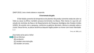 (SAEP 2013). Leia o texto abaixo e responda.
O terremoto do gelo
O tão falado aumento da temperatura do planeta não produz somente ondas de calor na
Índia ou secas na África: também provoca terremotos no Alasca. Pelo menos é o que diz um
estudo de cientistas da Nasa e do Departamento de Pesquisas Geológicas dos Estados Unidos
(USGS). De acordo com a pesquisa, conforme as geleiras derretem, diminui a pressão sobre a
crosta. Dessa forma, as placas tectônicas daquela região podem se mover com maior liberdade.
[...]
Terra, set. 2004, p.12
Esse texto serve para o leitor
(A) se informar.
(B) se divertir.
(C) receber uma instrução.
(D) receber um aviso.
 