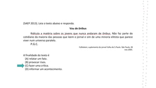 (SAEP 2013). Leia o texto abaixo e responda.
Vou de ônibus
Ridícula a matéria sobre os jovens que nunca andaram de ônibus. Não faz parte do
cotidiano da maioria das pessoas que leem o jornal e sim de uma minoria elitista que parece
viver num universo paralelo.
P.G.C.
Folhateen, suplemento do jornal Folha de S.Paulo. São Paulo, 28
nov.2005.
A finalidade do texto é
(A) relatar um fato.
(B) provocar risos.
(C) fazer uma crítica.
(D) informar um acontecimento.
 