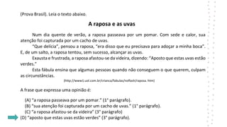 (Prova Brasil). Leia o texto abaixo.
A raposa e as uvas
Num dia quente de verão, a raposa passeava por um pomar. Com sede e calor, sua
atenção foi capturada por um cacho de uvas.
“Que delícia”, pensou a raposa, “era disso que eu precisava para adoçar a minha boca”.
E, de um salto, a raposa tentou, sem sucesso, alcançar as uvas.
Exausta e frustrada, a raposa afastou-se da videira, dizendo: “Aposto que estas uvas estão
verdes.”
Esta fábula ensina que algumas pessoas quando não conseguem o que querem, culpam
as circunstâncias.
(http://www1.uol.com.br/crianca/fabulas/noflash/raposa. htm)
A frase que expressa uma opinião é:
(A) “a raposa passeava por um pomar.” (1° parágrafo).
(B) “sua atenção foi capturada por um cacho de uvas.” (1° parágrafo).
(C) “a raposa afastou-se da videira” (3° parágrafo)
(D) “aposto que estas uvas estão verdes” (3° parágrafo).
 