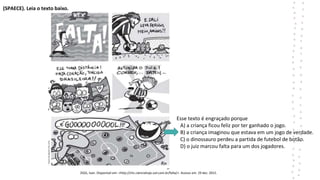 (SPAECE). Leia o texto baixo.
ZIGG, Ivan. Disponível em: <http://chc.cienciahoje.uol.com.br/falta/>. Acesso em: 29 dez. 2015.
ZIGG, Ivan. Disponível em: <http://chc.cienc
Esse texto é engraçado porque
A) a criança ficou feliz por ter ganhado o jogo.
B) a criança imaginou que estava em um jogo de verdade.
C) o dinossauro perdeu a partida de futebol de botão.
D) o juiz marcou falta para um dos jogadores.
 