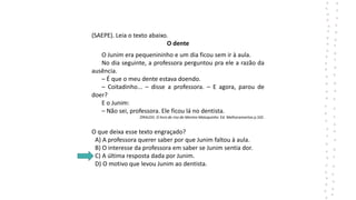 (SAEPE). Leia o texto abaixo.
O dente
O Junim era pequenininho e um dia ficou sem ir à aula.
No dia seguinte, a professora perguntou pra ele a razão da
ausência.
– É que o meu dente estava doendo.
– Coitadinho... – disse a professora. – E agora, parou de
doer?
E o Junim:
– Não sei, professora. Ele ficou lá no dentista.
ZIRALDO. O livro de riso do Menino Maluquinho. Ed. Melhoramentos p.102.
O que deixa esse texto engraçado?
A) A professora querer saber por que Junim faltou à aula.
B) O interesse da professora em saber se Junim sentia dor.
C) A última resposta dada por Junim.
D) O motivo que levou Junim ao dentista.
 