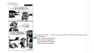Leia o texto abaixo.
No 2º quadrinho, a frase ― “Num sei pru causo di quê!” foi escrita dessa forma para mostrar
que o Chico Bento:
A) tem um jeito diferente de falar.
B) fala as palavras gaguejando.
C) trata as pessoas com respeito.
D) fala de maneira complicada.
 