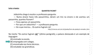Leia o texto:
QUANTOS FICAM?
Joãozinho chega à escola e a professora pergunta:
— Numa árvore havia três passarinhos, deram um tiro na árvore e ele acertou um
passarinho, quantos ficaram?
— Ficou apenas um passarinho.
— Por que um Joãozinho? — a professora pergunta.
— Só o que morreu... Os outros fugiram né!
http://criancas.uol.com.br/piadas/livro-de-piadas/o-remedio. jhtm
No trecho “Os outros fugiram né!” (último parágrafo), a palavra destacada é um exemplo de
linguagem
(A) ensinada na escola.
(B) empregada com colegas.
(C) encontrada nos livros técnicos.
(D) estudada nas gramáticas.
 