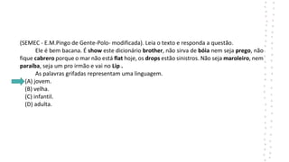 (SEMEC - E.M.Pingo de Gente-Polo- modificada). Leia o texto e responda a questão.
Ele é bem bacana. É show este dicionário brother, não sirva de bóia nem seja prego, não
fique cabrero porque o mar não está flat hoje, os drops estão sinistros. Não seja maroleiro, nem
paraíba, seja um pro irmão e vai no Lip .
As palavras grifadas representam uma linguagem.
(A) jovem.
(B) velha.
(C) infantil.
(D) adulta.
 