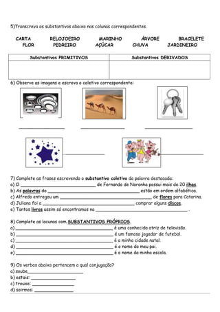 5)Transcreva os substantivos abaixo nas colunas correspondentes.
CARTA RELOJOEIRO MARINHO ÁRVORE BRACELETE
FLOR PEDREIRO AÇÚCAR CHUVA JARDINEIRO
Substantivos PRIMITIVOS Substantivos DERIVADOS
6) Observe as imagens e escreva o coletivo correspondente:
_________________________ ________________________ __________________________
______________________________________ __________________________________
7) Complete as frases escrevendo o substantivo coletivo da palavra destacada:
a) O ___________________________ de Fernando de Noronha possui mais de 20 ilhas.
b) As palavras do _________________________________ estão em ordem alfabética.
c) Alfredo entregou um _________________________________ de flores para Catarina.
d) Juliana foi a _________________________________ comprar alguns discos.
e) Tantos livros assim só encontramos na _________________________________ .
8) Complete as lacunas com SUBSTANTIVOS PRÓPRIOS.
a) ___________________________________ é uma conhecida atriz de televisão.
b) ___________________________________ é um famoso jogador de futebol.
c) ___________________________________ é a minha cidade natal.
d) ___________________________________ é o nome do meu pai.
e) ___________________________________ é o nome da minha escola.
9) Os verbos abaixo pertencem a qual conjugação?
a) soube____________________
b) estais: ________________
c) trouxe: _______________
d) sairmos: ______________
 