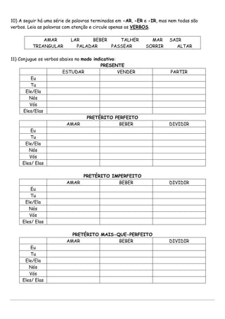 10) A seguir há uma série de palavras terminadas em -AR, -ER e -IR, mas nem todas são
verbos. Leia as palavras com atenção e circule apenas os VERBOS.
AMAR LAR BEBER TALHER MAR SAIR
TRIANGULAR PALADAR PASSEAR SORRIR ALTAR
11) Conjugue os verbos abaixo no modo indicativo:
PRESENTE
ESTUDAR VENDER PARTIR
Eu
Tu
Ele/Ela
Nós
Vós
Eles/Elas
PRETÉRITO PERFEITO
AMAR BEBER DIVIDIR
Eu
Tu
Ele/Ela
Nós
Vós
Eles/ Elas
PRETÉRITO IMPERFEITO
AMAR BEBER DIVIDIR
Eu
Tu
Ele/Ela
Nós
Vós
Eles/ Elas
PRETÉRITO MAIS-QUE-PERFEITO
AMAR BEBER DIVIDIR
Eu
Tu
Ele/Ela
Nós
Vós
Eles/ Elas
 