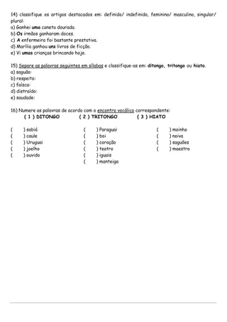 14) classifique os artigos destacados em: definido/ indefinido, feminino/ masculino, singular/
plural:
a) Ganhei uma caneta dourada.
b) Os irmãos ganharam doces.
c) A enfermeira foi bastante prestativa.
d) Marília ganhou uns livros de ficção.
e) Vi umas crianças brincando hoje.
15) Separe as palavras seguintes em sílabas e classifique-as em: ditongo, tritongo ou hiato.
a) saguão:
b) respeito:
c) faísca:
d) distraído:
e) saudade:
16) Numere as palavras de acordo com o encontro vocálico correspondente:
( 1 ) DITONGO ( 2 ) TRITONGO ( 3 ) HIATO
( ) sabiá
( ) caule
( ) Uruguai
( ) joelho
( ) ouvido
( ) Paraguai
( ) boi
( ) coração
( ) teatro
( ) iguais
( ) manteiga
( ) moinho
( ) noiva
( ) saguões
( ) maestro
 