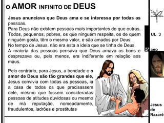 O  AMOR  INFINITO DE  DEUS Jesus anunciava que Deus ama e se interessa por todas as  pessoas.  Para Deus não existem pessoas mais importantes do que outras. Todos, pequenos, pobres, os que ninguém respeita, os de quem ninguém gosta, têm o mesmo valor, e são amados por Deus. No tempo de Jesus, não era esta a ideia que se tinha de Deus.  A maioria das pessoas pensava que Deus amava os bons e desprezava ou, pelo menos, era indiferente em relação aos maus.  Pelo contrário, para Jesus, a bondade e  o amor de Deus são tão grandes que ele,  Jesus convivia com todas as pessoas, ia a casa de todos os que precisassem dele, mesmo que fossem consideradas pessoas de atitudes duvidosas ou mesmo de má reputação, nomeadamente, fraudulentos, ladrões e prostitutas Jesus de  Nazaré  UL  3 5º  ano 