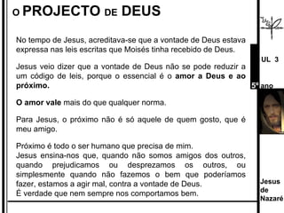 No tempo de Jesus, acreditava-se que a vontade de Deus estava expressa nas leis escritas que Moisés tinha recebido de Deus.  Jesus veio dizer que a vontade de Deus não se pode reduzir a um código de leis, porque o essencial é o  amor a Deus e ao próximo.  O amor vale  mais do que qualquer norma.  Para Jesus, o próximo não é só aquele de quem gosto, que é meu amigo.  Próximo é todo o ser humano que precisa de mim. Jesus ensina-nos que, quando não somos amigos dos outros, quando prejudicamos ou desprezamos os outros, ou simplesmente quando não fazemos o bem que poderíamos fazer, estamos a agir mal, contra a vontade de Deus.  É verdade que nem sempre nos comportamos bem.  O  PROJECTO  DE  DEUS Jesus de  Nazaré  UL  3 5º  ano 