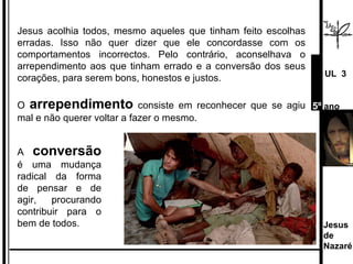 Jesus acolhia todos, mesmo aqueles que tinham feito escolhas erradas. Isso não quer dizer que ele concordasse com os comportamentos incorrectos. Pelo contrário, aconselhava o arrependimento aos que tinham errado e a conversão dos seus corações, para serem bons, honestos e justos.  O  arrependimento  consiste em reconhecer que se agiu mal e não querer voltar a fazer o mesmo. A  conversão  é uma mudança radical da forma de pensar e de agir, procurando contribuir para o bem de todos. Jesus de  Nazaré  UL  3 5º  ano 