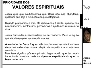 Jesus quis que soubéssemos que Deus não nos abandona, qualquer que seja a situação em que estejamos.  Quando praticamos o mal, ele chama-nos à razão; quando nos arrependemos, acolhe-nos, perdoa-nos e ajuda-nos a reiniciar a vida. Jesus transmitiu a necessidade de se conhecer Deus e aquilo que ele deseja para os seres humanos.  A vontade de Deus é que cada  ser humano se relacione com ele e que saiba viver numa relação de respeito e amizade com os outros.  Mas isso significa pôr em primeiro lugar aquilo que tem mais importância: valorizar mais as  riquezas espirituais do que os bens materiais.  PRIORIDADE DOS  VALORES ESPIRITUAIS Jesus de  Nazaré  UL  3 5º  ano 