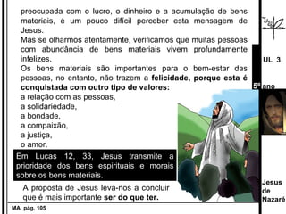 preocupada com o lucro, o dinheiro e a acumulação de bens materiais, é um pouco difícil perceber esta mensagem de Jesus.  Mas se olharmos atentamente, verificamos que muitas pessoas com abundância de bens materiais vivem profundamente infelizes.  Os bens materiais são importantes para o bem-estar das pessoas, no entanto, não trazem a  felicidade, porque esta é conquistada com outro tipo de valores:  a   relação com as pessoas,  a solidariedade,  a bondade,  a compaixão, a justiça,  o amor. Em Lucas 12, 33, Jesus transmite a prioridade dos bens espirituais e morais sobre os bens materiais.  MA  pág. 105  A proposta de Jesus leva-nos a concluir que é mais importante  ser do que ter. Jesus de  Nazaré  UL  3 5º  ano 
