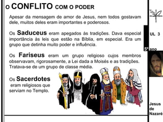 Apesar da mensagem de amor de Jesus, nem todos gostavam dele, muitos deles eram importantes e poderosos. Os  Saduceus  eram apegados às tradições. Dava especial importância às leis que estão na Bíblia, em especial. Era um grupo que detinha muito poder e influência. Os  Fariseus   eram um grupo religioso cujos membros observavam, rigorosamente, a Lei dada a Moisés e as tradições. Tratava-se de um grupo de classe média.  Os  Sacerdotes eram religiosos que  serviam no Templo.  O  CONFLITO  COM O PODER Jesus de  Nazaré  UL  3 5º  ano 