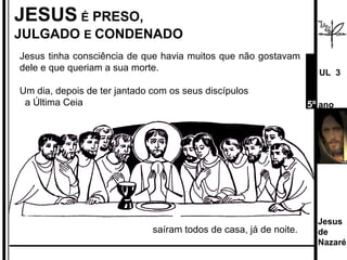 JESUS   É  PRESO, JULGADO  E  CONDENADO Jesus tinha consciência de que havia muitos que não gostavam dele e que queriam a sua morte.  Um dia, depois de ter jantado com os seus discípulos a Última Ceia  saíram todos de casa, já de noite. Jesus de  Nazaré  UL  3 5º  ano 
