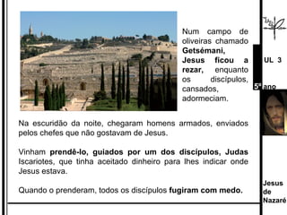 Num campo de oliveiras chamado  Getsémani, Jesus ficou a rezar,  enquanto os discípulos, cansados, adormeciam.  Na escuridão da noite, chegaram homens armados, enviados pelos chefes que não gostavam de Jesus.  Vinham  prendê-lo, guiados por um dos discípulos, Judas  Iscariotes, que tinha aceitado dinheiro para lhes indicar onde Jesus estava. Quando o prenderam, todos os discípulos  fugiram com medo.  Jesus de  Nazaré  UL  3 5º  ano 