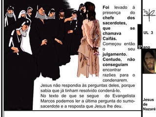 Foi  levado à presença do  chefe dos sacerdotes, que se chamava Caifás. Começou então o seu  julgamento. Contudo, não conseguiam  encontrar razões para o condenarem.  Jesus não respondia às perguntas deles, porque sabia que já tinham resolvido condená-lo.  No texto de que se segue  do Evangelista Marcos podemos ler a última pergunta do sumo-sacerdote e a resposta que Jesus lhe deu. Jesus de  Nazaré  UL  3 5º  ano 