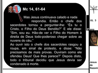   Mc 14, 61-64     Mas Jesus continuava calado e nada    respondia. Então o chefe dos sacerdotes tornou a perguntar-lhe: “És tu o Cristo, o Filho do Deus Bendito?” E ele disse: “Sim, sou eu. Hão-de ver o Filho do Homem à direita de Deus todo-poderoso chegar sobre as nuvens do céu.” Ao ouvir isto o chefe dos sacerdotes rasgou a roupa, em sinal de protesto, e disse: “Não precisamos de mais provas. Ouviram como ele ofendeu Deus! Que lhes parece?” Depois disto, todo o tribunal decidiu que Jesus devia ser condenado à morte. Jesus de  Nazaré  UL  3 5º  ano 