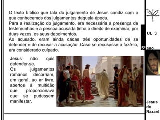 O texto bíblico que fala do julgamento de Jesus condiz com o que conhecemos dos julgamentos daquela época. Para a realização do julgamento, era necessária a presença de testemunhas e a pessoa acusada tinha o direito de examinar, por duas vezes, os seus depoimentos.  Ao acusado, eram ainda dadas três oportunidades de se defender e de recusar a acusação. Caso se recusasse a fazê-lo, era considerado culpado.  Jesus não quis defender-se. Os julgamentos romanos decorriam, em geral, ao ar livre, abertos à multidão que proporcionava que se pudessem manifestar. Jesus de  Nazaré  UL  3 5º  ano 