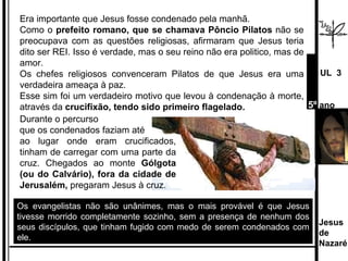 Os evangelistas não são unânimes, mas o mais provável é que Jesus tivesse morrido completamente sozinho, sem a presença de nenhum dos seus discípulos, que tinham fugido com medo de serem condenados com ele. Era importante que Jesus fosse condenado pela manhã.  Como o  prefeito romano, que se chamava Pôncio Pilatos  não se preocupava com as questões religiosas, afirmaram que Jesus teria dito ser REI. Isso é verdade, mas o seu reino não era politico, mas de amor. Os chefes religiosos convenceram Pilatos de que Jesus era uma verdadeira ameaça à paz.  Esse sim foi um verdadeiro motivo que levou à condenação à morte, através da  crucifixão, tendo sido primeiro flagelado. Durante o percurso  que os condenados faziam até  ao lugar onde eram crucificados, tinham de carregar com uma parte da cruz. Chegados ao monte  Gólgota (ou do Calvário), fora da cidade de Jerusalém,  pregaram Jesus à cruz.  Jesus de  Nazaré  UL  3 5º  ano 