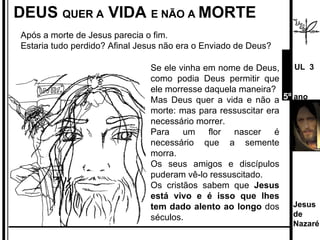 DEUS  QUER A  VIDA  E NÃO A  MORTE Após a morte de Jesus parecia o fim.  Estaria tudo perdido? Afinal Jesus não era o Enviado de Deus?  Se ele vinha em nome de Deus, como podia Deus permitir que ele morresse daquela maneira? Mas Deus quer a vida e não a morte: mas para ressuscitar era necessário morrer.  Para um flor nascer é necessário que a semente morra. Os seus amigos e discípulos puderam vê-lo ressuscitado.  Os cristãos sabem que  Jesus está vivo e é isso que lhes tem dado alento ao longo  dos séculos. Jesus de  Nazaré  UL  3 5º  ano 