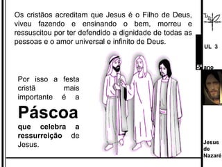 Os cristãos acreditam que Jesus é o Filho de Deus, viveu fazendo e ensinando o bem, morreu e ressuscitou por ter defendido a dignidade de todas as pessoas e o amor universal e infinito de Deus.  Por isso a festa cristã mais importante é a  Páscoa  que celebra a ressurreição  de Jesus. Jesus de  Nazaré  UL  3 5º  ano 