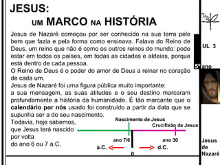 Jesus de Nazaré começou por ser conhecido na sua terra pelo bem que fazia e pela forma como ensinava. Falava do Reino de Deus, um reino que não é como os outros reinos do mundo: pode estar em todos os países, em todas as cidades e aldeias, porque está dentro de cada pessoa.  O Reino de Deus é o poder do amor de Deus a reinar no coração de cada um. Jesus de Nazaré foi uma figura pública muito importante:  a sua mensagem, as suas atitudes e o seu destino marcaram profundamente a história da humanidade. É tão marcante que o  calendário por nós  usado foi construído a partir da data que se supunha ser a do seu nascimento.  Todavia, hoje sabemos,  que Jesus terá nascido  por volta  do ano 6 ou 7 a.C. JESUS:  UM  MARCO  NA  HISTÓRIA Jesus de  Nazaré  UL  3 5º  ano a.C.  d.C.   0 Nascimento de Jesus    Crucifixão de Jesus ano 7/6  ano 30 