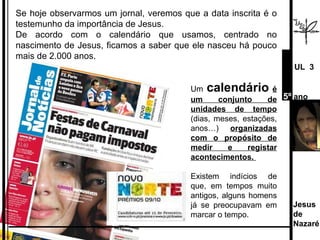 Se hoje observarmos um jornal, veremos que a data inscrita é o testemunho da importância de Jesus.  De acordo com o calendário que usamos, centrado no nascimento de Jesus, ficamos a saber que ele nasceu há pouco mais de 2.000 anos. Um  calendário   é um conjunto de unidades de tempo  (dias, meses, estações, anos…)  organizadas com o propósito de medir e registar acontecimentos.  Existem indícios de que, em tempos muito antigos, alguns homens já se preocupavam em marcar o tempo. Jesus de  Nazaré  UL  3 5º  ano 