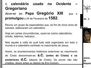 O  calendário usado no Ocidente –  Gregoriano deve-se ao  Papa   Gregório XIII   que o  promulgou  a 24 de Fevereiro de  1582 . Reuniu um grupo de especialistas que, ao fim de cinco anos de estudos, elaboraram um calendário.  Hoje em certas circunstâncias, usam-se outros calendários:  chinês, Islâmico, hebraico.  Mas aquele à volta do qual tudo está organizado em todo o mundo é o calendário centrado no nascimento de Jesus.  Assim, os acontecimentos históricos anteriores ao nascimento de Cristo denominam-se  a.C.  (antes de Cristo) e os posteriores  d.C.   (depois de Cristo). Os povos não são cristãos, dizem antes ou depois da Era Comum. Jesus de  Nazaré  UL  3 5º  ano 