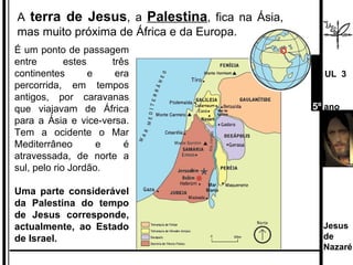 É um ponto de passagem entre estes três continentes e era percorrida, em tempos antigos, por caravanas que viajavam de África para a Ásia e vice-versa. Tem a ocidente o Mar Mediterrâneo e é atravessada, de norte a sul, pelo rio Jordão.  Uma parte considerável da Palestina do tempo de Jesus corresponde, actualmente, ao Estado de Israel. A  terra de Jesus , a  Palestina , fica na Ásia, mas muito próxima de África e da Europa.  Jesus de  Nazaré  UL  3 5º  ano 