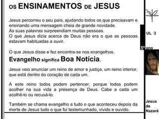 OS  ENSINAMENTOS  DE  JESUS Jesus percorreu o seu país, ajudando todos os que precisavam e ensinando uma mensagem cheia de grande novidade.  As suas palavras surpreendiam muitas pessoas.  O que Jesus dizia acerca de Deus não era o que as pessoas estavam habituadas a ouvir. O que Jesus disse e fez encontra-se nos evangelhos.  Evangelho  significa  Boa Notícia . Jesus veio anunciar um reino de amor e justiça, um reino interior, que está dentro do coração de cada um.  A este reino todos podem pertencer, porque todos podem acolher na sua vida a presença de Deus. Cabe a cada um acolhê-lo ou recusá-lo. Também se chama evangelho a tudo o que aconteceu depois da morte de Jesus tudo o que foi testemunhado, vivido e ouvido. Jesus de  Nazaré  UL  3 5º  ano 